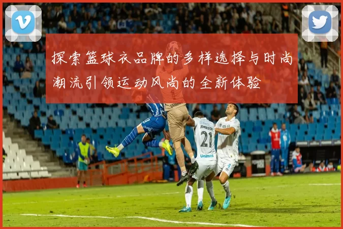 探索篮球衣品牌的多样选择与时尚潮流引领运动风尚的全新体验