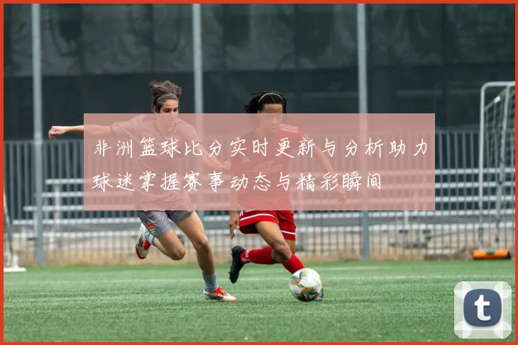 非洲篮球比分实时更新与分析助力球迷掌握赛事动态与精彩瞬间