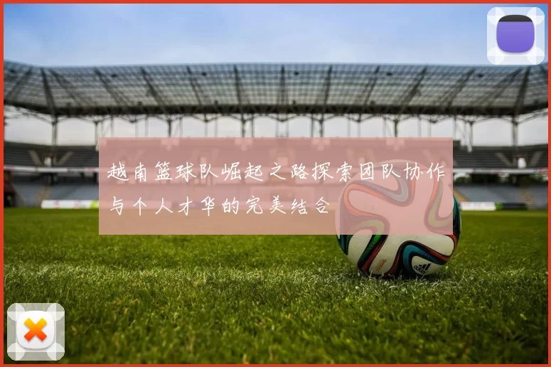 越南篮球队崛起之路探索团队协作与个人才华的完美结合