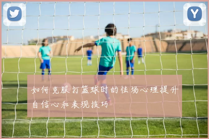 如何克服打篮球时的怯场心理提升自信心和表现技巧