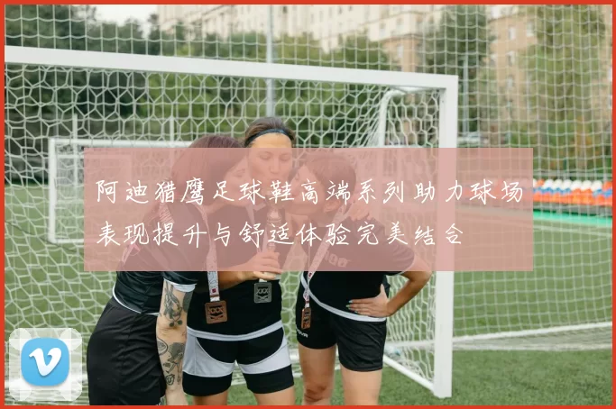 阿迪猎鹰足球鞋高端系列助力球场表现提升与舒适体验完美结合